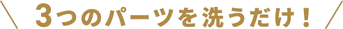 3つのパーツを洗うだけ！