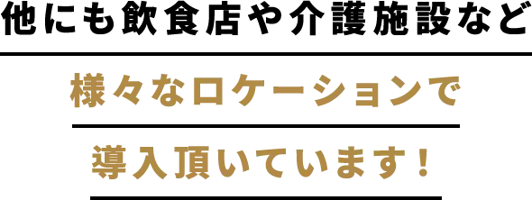 他にも飲食店や介護施設など様々なロケーションで導入頂いています！
