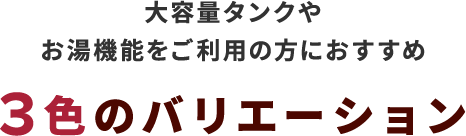 大容量タンクやお湯機能をご利用の方におすすめ3色のバリエーション