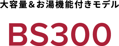 大容量＆お湯機能付きモデル BS300