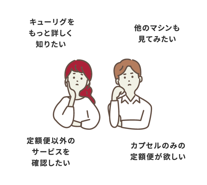 キューリグをもっと詳しく知りたい 他のマシンも見てみたい カプセルのみの定額便が欲しい 定額便以外のサービスを確認したい
