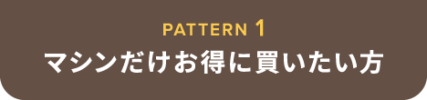 PATTERN 1 マシンだけお得に買いたい方