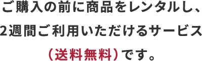 ご購入の前に商品をレンタルし、2週間ご利用いただけるサービス（送料無料）です。