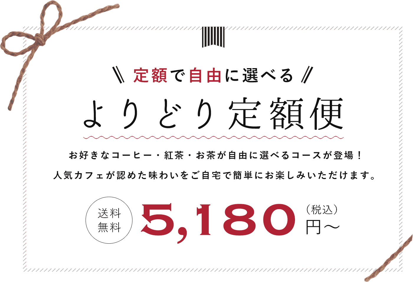 定額で自由に選べる　よりどり定額便　お好きなコーヒー・紅茶・お茶が自由に選べるコースが登場！　人気カフェが認めた味わいをご自宅で簡単にお楽しみいただけます。　送料無料　5180円(税込)から