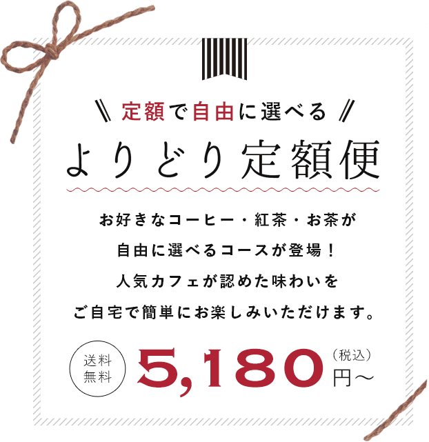 定額で自由に選べる　よりどり定額便　お好きなコーヒー・紅茶・お茶が自由に選べるコースが登場！　人気カフェが認めた味わいをご自宅で簡単にお楽しみいただけます。　送料無料　5180円(税込)から