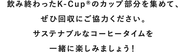 飲み終わったK-Cup<sup>®</sup>のカップ部分を集めて、<br>ぜひ回収にご協力ください。<br>サステナブルなコーヒータイムを一緒に楽しみましょう！