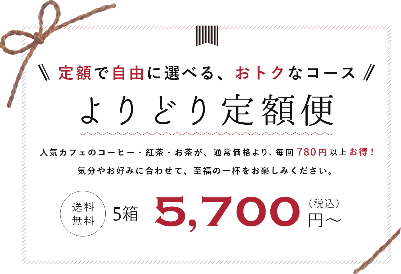 定額で自由に選べる　よりどり定額便　お好きなコーヒー・紅茶・お茶が自由に選べるコースが登場！　人気カフェが認めた味わいをご自宅で簡単にお楽しみいただけます。　送料無料　5,700円(税込)から