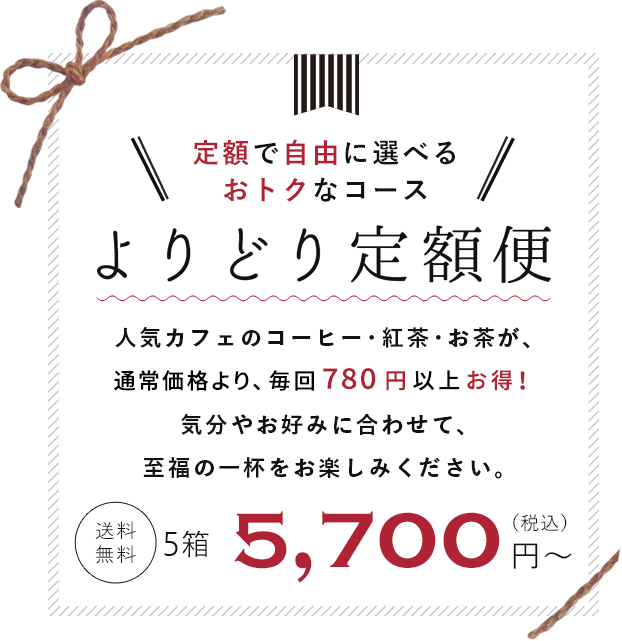 定額で自由に選べる　よりどり定額便　お好きなコーヒー・紅茶・お茶が自由に選べるコースが登場！　人気カフェが認めた味わいをご自宅で簡単にお楽しみいただけます。　送料無料　5,700円(税込)から