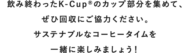 飲み終わったK-Cup<sup>®</sup>のカップ部分を集めて、<br>ぜひ回収にご協力ください。<br>サステナブルなコーヒータイムを一緒に楽しみましょう!